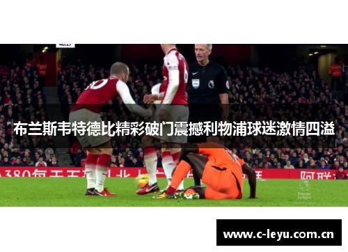 布兰斯韦特德比精彩破门震撼利物浦球迷激情四溢 布兰斯韦特德比精彩破门震撼利物浦球迷激情四溢