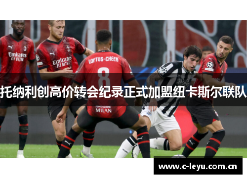 托纳利创高价转会纪录正式加盟纽卡斯尔联队 托纳利创高价转会纪录正式加盟纽卡斯尔联队